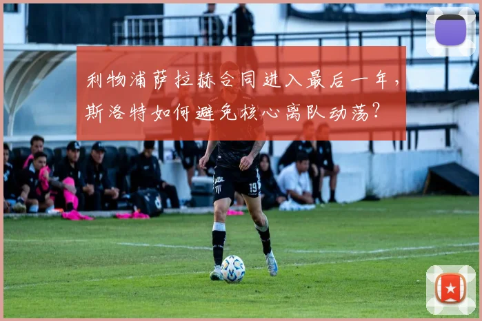 利物浦萨拉赫合同进入最后一年，斯洛特如何避免核心离队动荡？