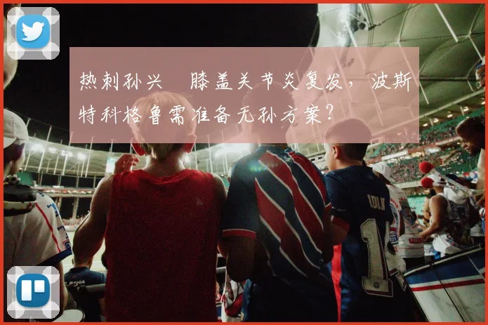 热刺孙兴慜膝盖关节炎复发，波斯特科格鲁需准备无孙方案？