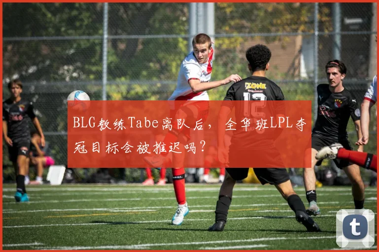 BLG教练Tabe离队后，全华班LPL夺冠目标会被推迟吗？