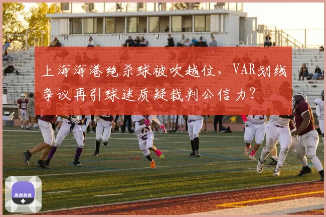 上海海港绝杀球被吹越位，VAR划线争议再引球迷质疑裁判公信力？