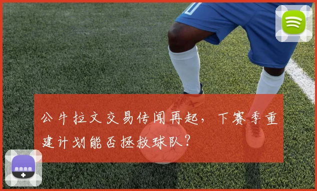 公牛拉文交易传闻再起,下赛季重建计划能否拯救球队?