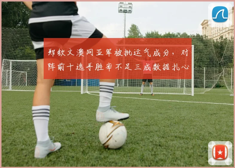 郑钦文澳网亚军被批运气成分，对阵前十选手胜率不足三成数据扎心