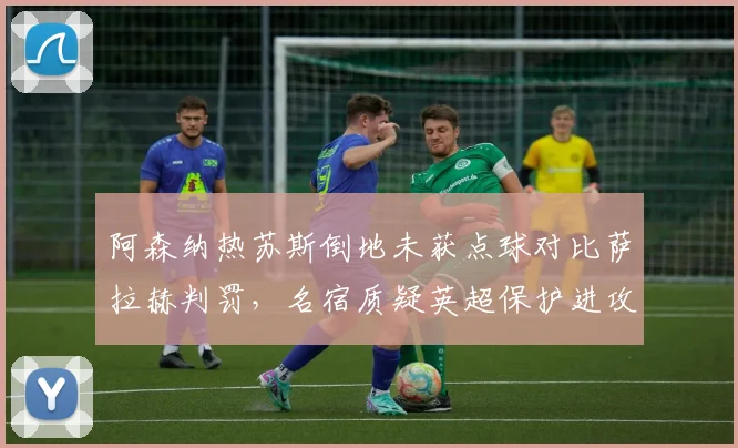 阿森纳热苏斯倒地未获点球对比萨拉赫判罚，名宿质疑英超保护进攻球员
