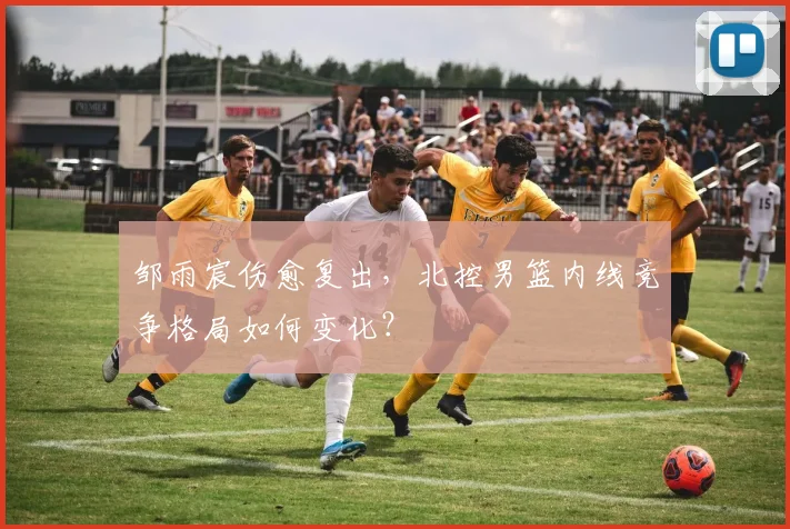 邹雨宸伤愈复出，北控男篮内线竞争格局如何变化？